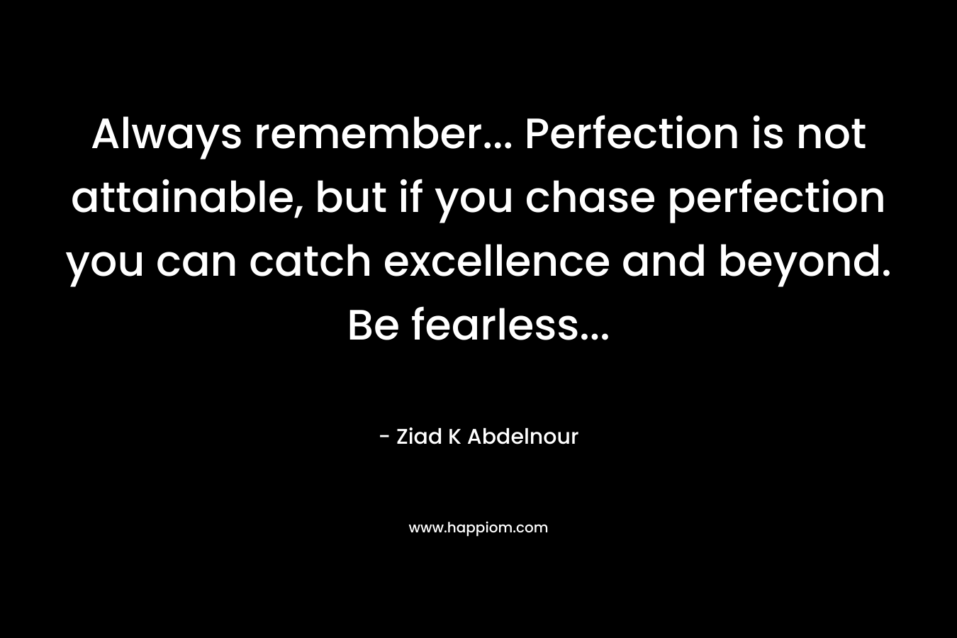 Always remember… Perfection is not attainable, but if you chase perfection you can catch excellence and beyond. Be fearless… – Ziad K Abdelnour