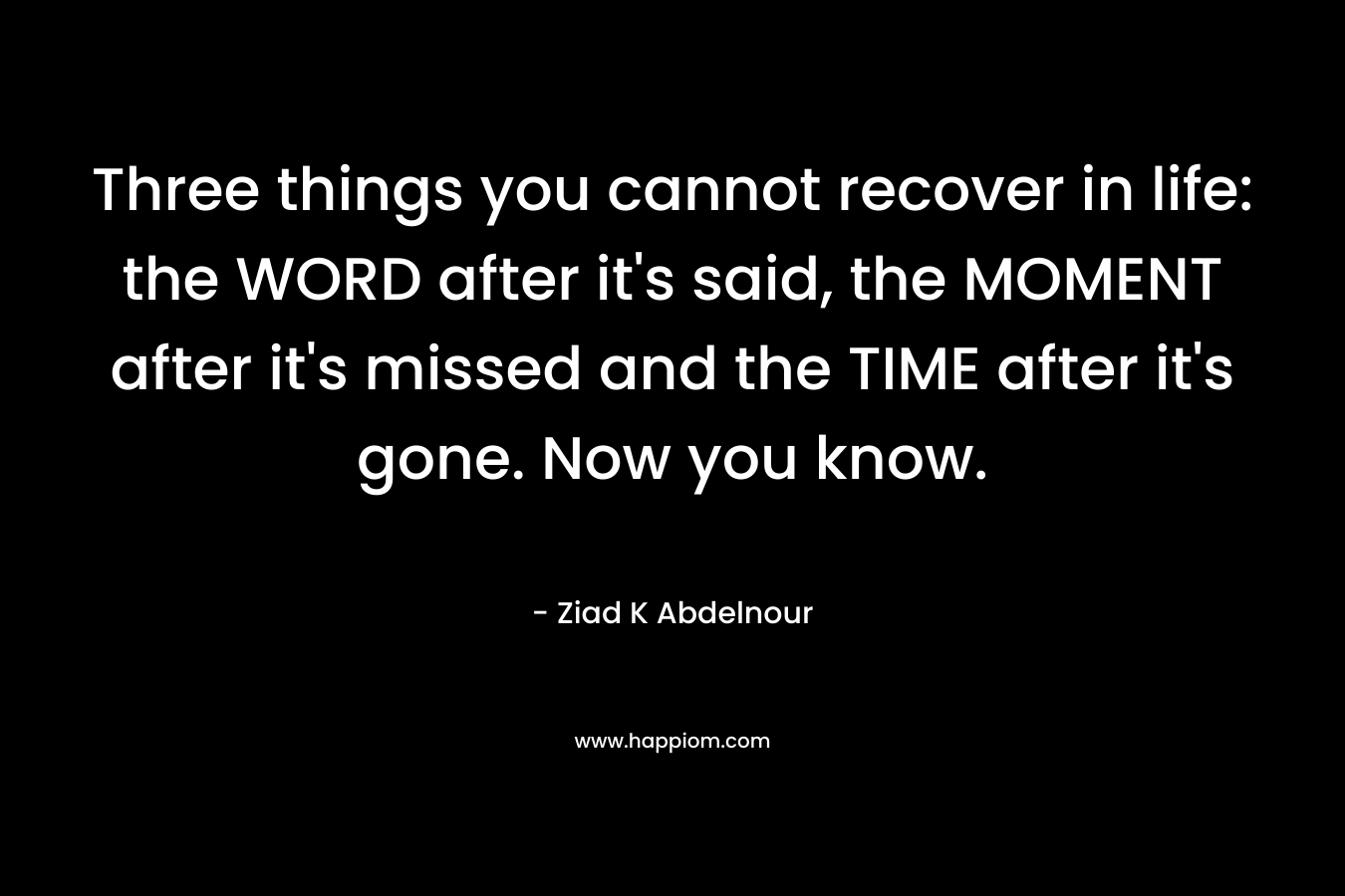 Three things you cannot recover in life: the WORD after it's said, the MOMENT after it's missed and the TIME after it's gone. Now you know.