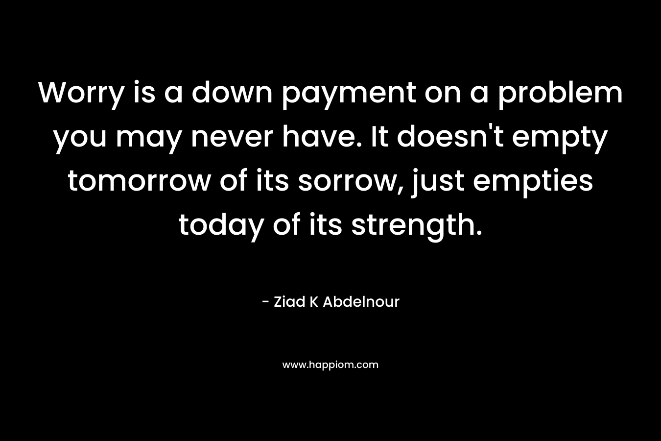 Worry is a down payment on a problem you may never have. It doesn't empty tomorrow of its sorrow, just empties today of its strength.