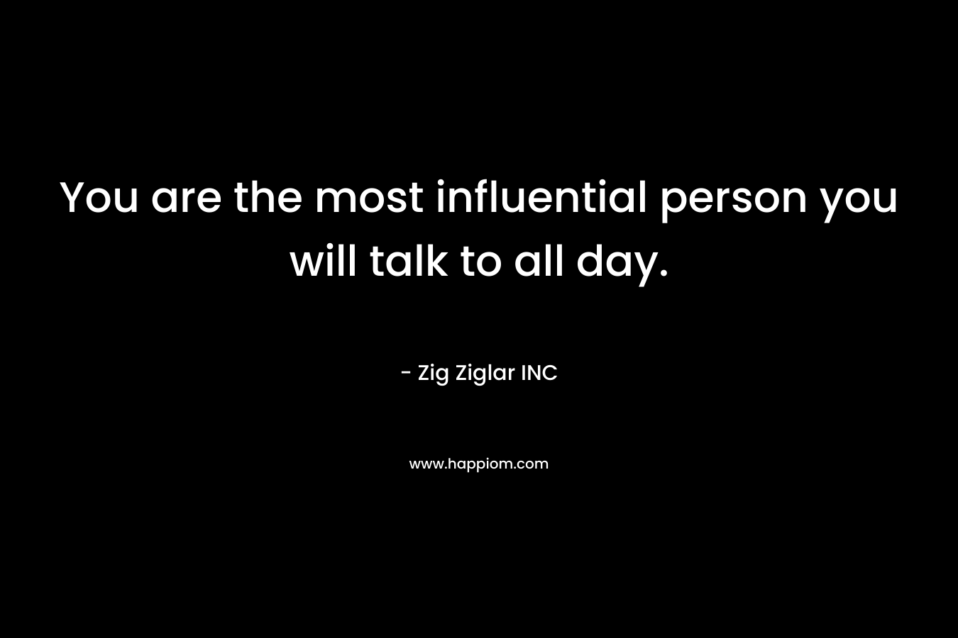 You are the most influential person you will talk to all day. – Zig Ziglar INC