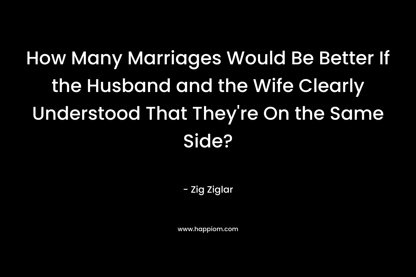 How Many Marriages Would Be Better If the Husband and the Wife Clearly Understood That They’re On the Same Side? – Zig Ziglar