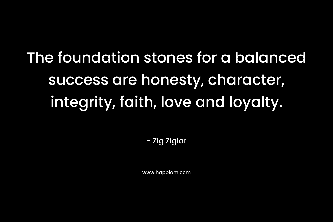 The foundation stones for a balanced success are honesty, character, integrity, faith, love and loyalty. – Zig Ziglar