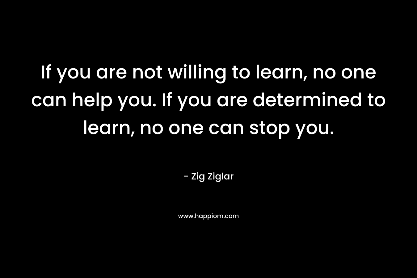 If you are not willing to learn, no one can help you. If you are determined to learn, no one can stop you. – Zig Ziglar