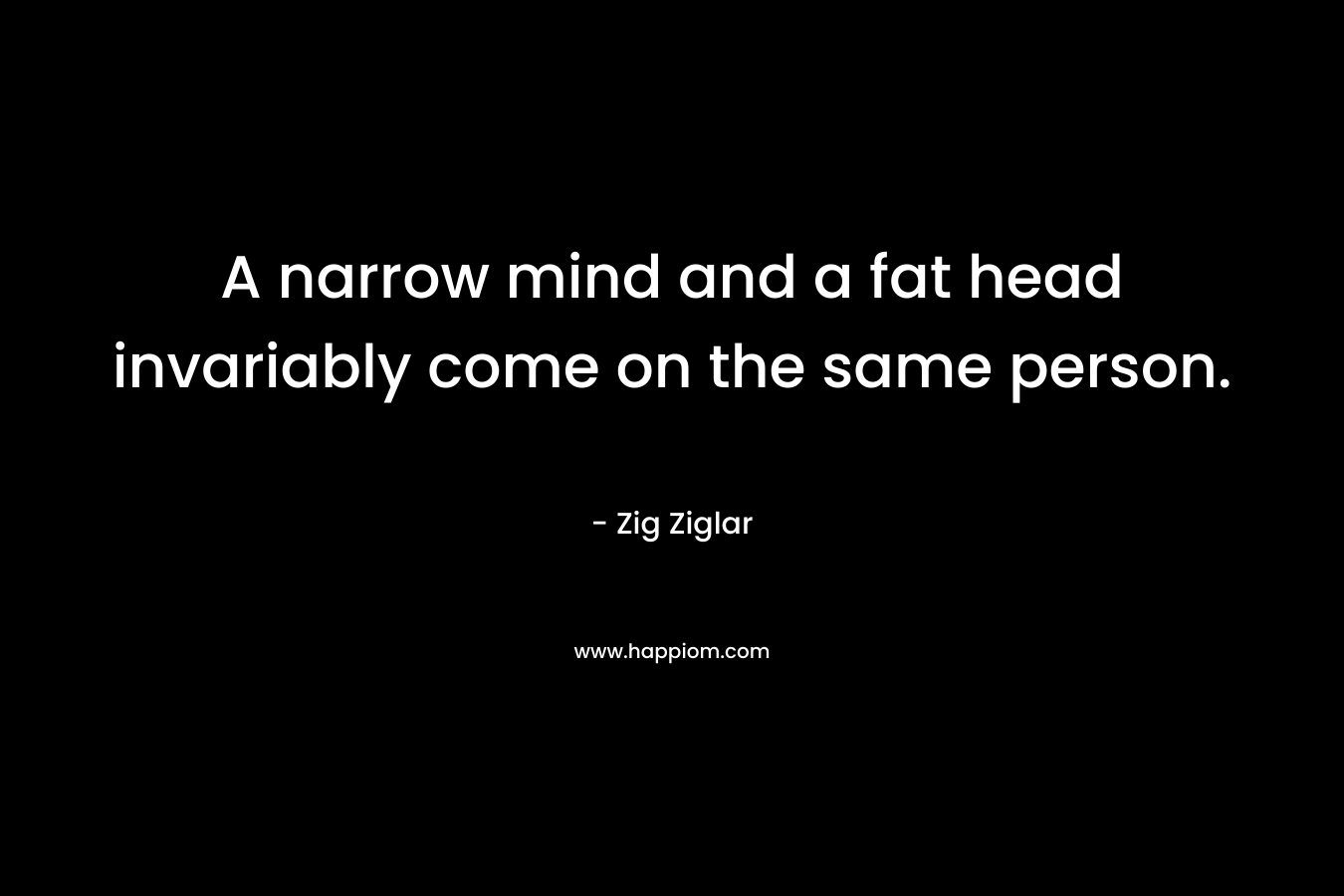 A narrow mind and a fat head invariably come on the same person.