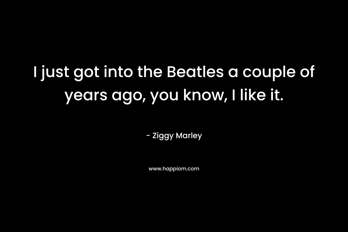 I just got into the Beatles a couple of years ago, you know, I like it.