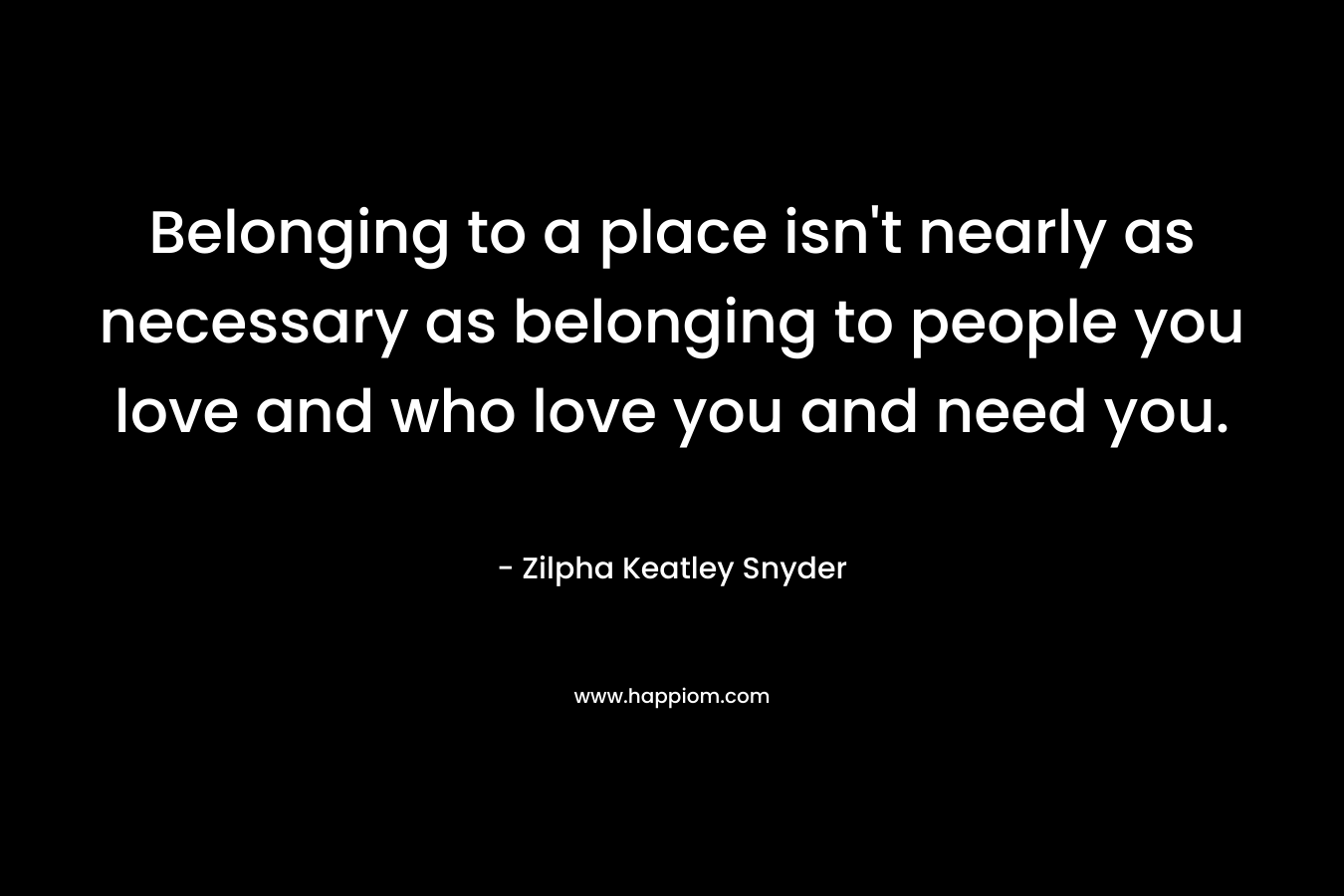 Belonging to a place isn’t nearly as necessary as belonging to people you love and who love you and need you. – Zilpha Keatley Snyder