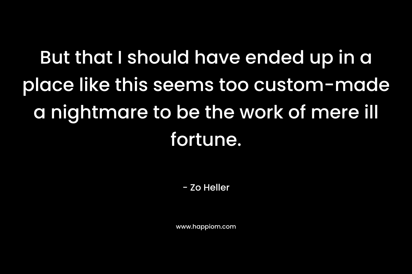 But that I should have ended up in a place like this seems too custom-made a nightmare to be the work of mere ill fortune. – Zo Heller