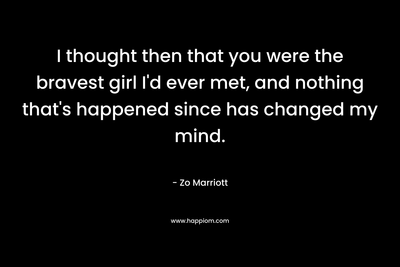 I thought then that you were the bravest girl I'd ever met, and nothing that's happened since has changed my mind.