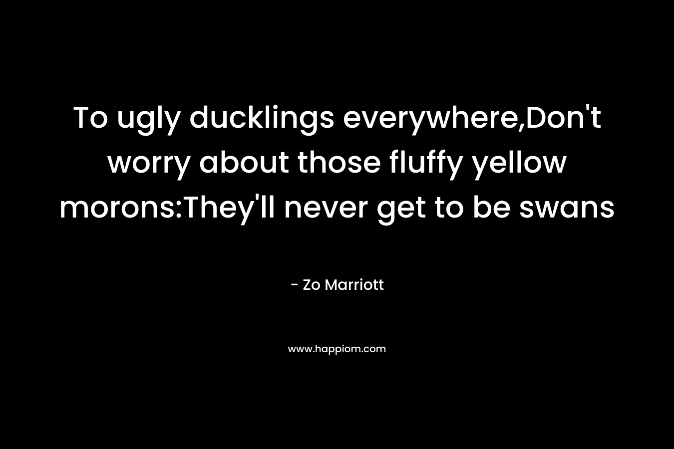 To ugly ducklings everywhere,Don’t worry about those fluffy yellow morons:They’ll never get to be swans – Zo Marriott