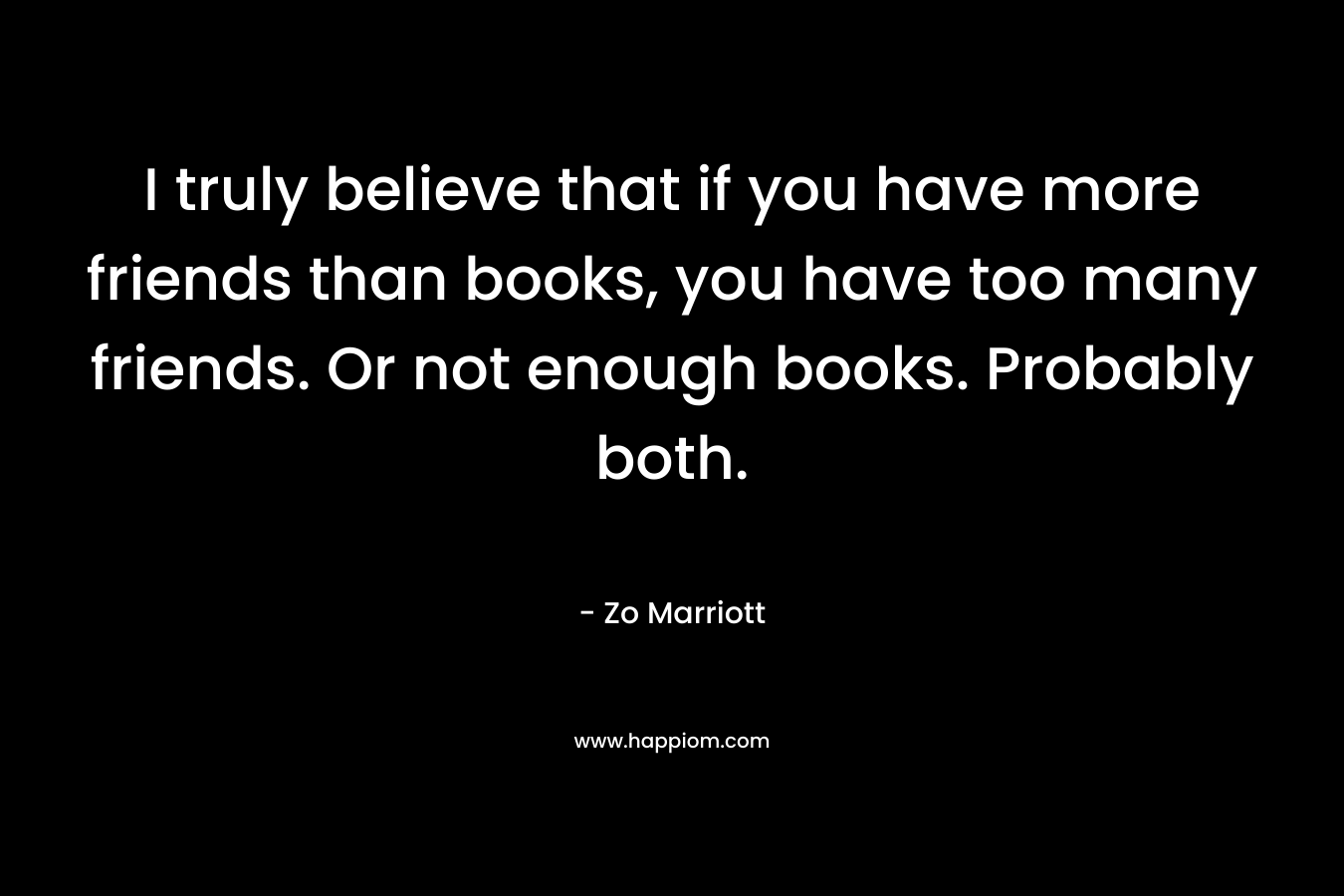 I truly believe that if you have more friends than books, you have too many friends. Or not enough books. Probably both. – Zo Marriott