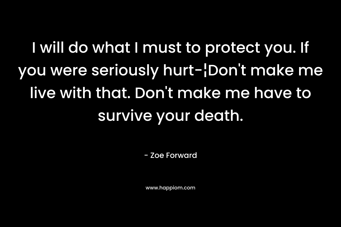 I will do what I must to protect you. If you were seriously hurt-¦Don’t make me live with that. Don’t make me have to survive your death. – Zoe Forward