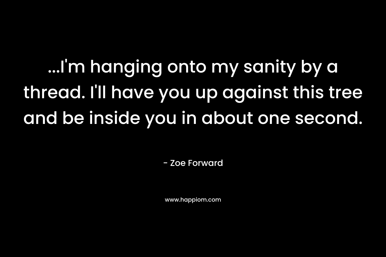 …I’m hanging onto my sanity by a thread. I’ll have you up against this tree and be inside you in about one second. – Zoe Forward