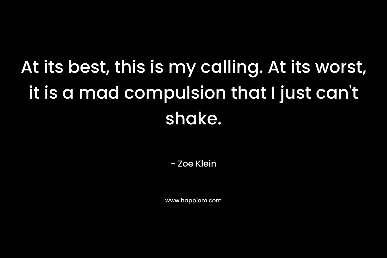 At its best, this is my calling. At its worst, it is a mad compulsion that I just can’t shake. – Zoe Klein