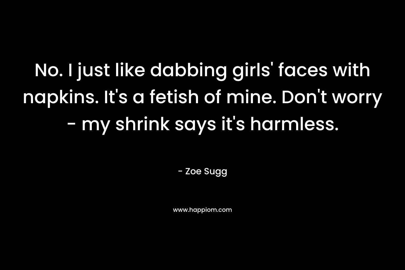 No. I just like dabbing girls’ faces with napkins. It’s a fetish of mine. Don’t worry – my shrink says it’s harmless. – Zoe Sugg