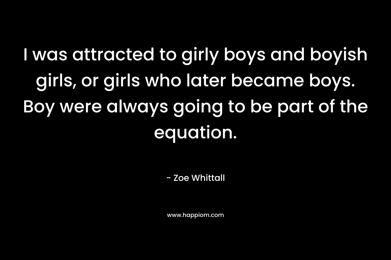 I was attracted to girly boys and boyish girls, or girls who later became boys. Boy were always going to be part of the equation.