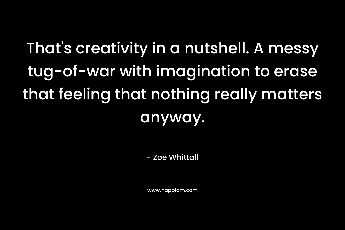 That’s creativity in a nutshell. A messy tug-of-war with imagination to erase that feeling that nothing really matters anyway. – Zoe Whittall