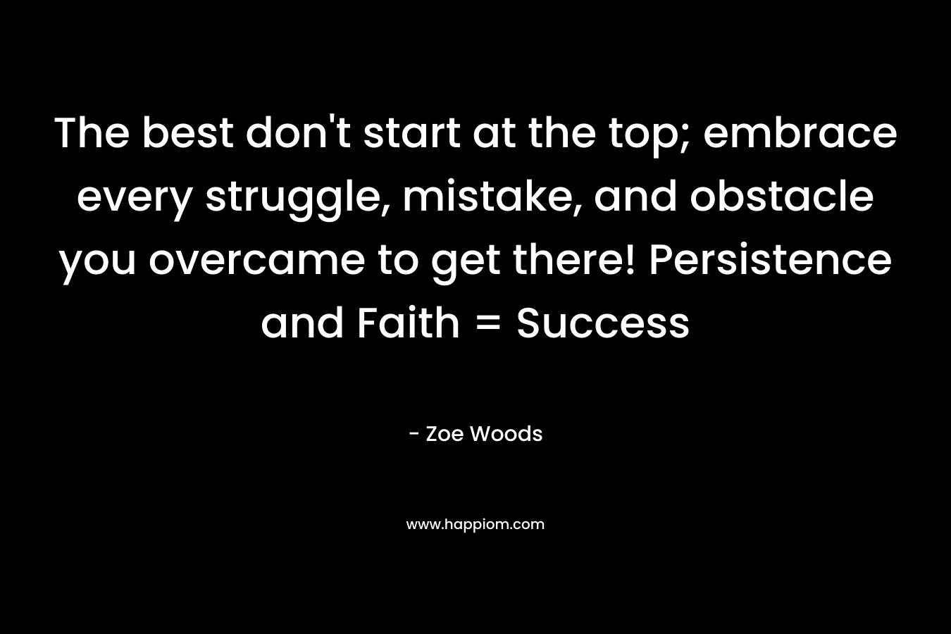 The best don’t start at the top; embrace every struggle, mistake, and obstacle you overcame to get there! Persistence and Faith = Success – Zoe Woods