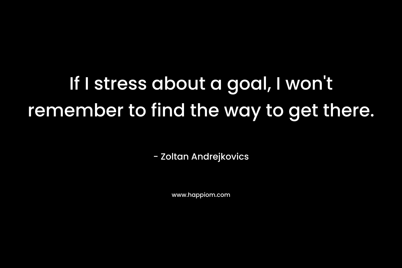 If I stress about a goal, I won't remember to find the way to get there.