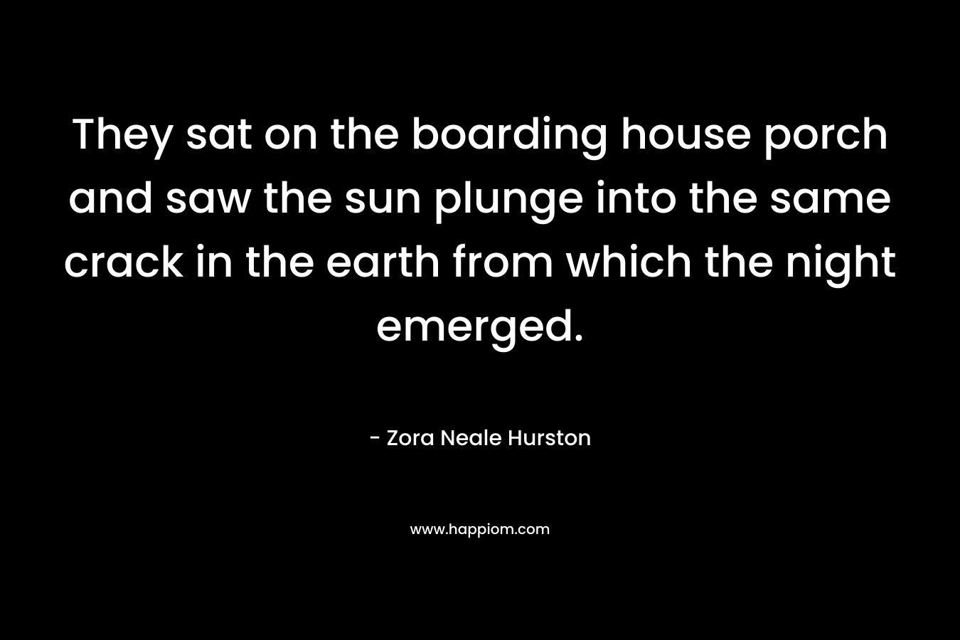 They sat on the boarding house porch and saw the sun plunge into the same crack in the earth from which the night emerged. – Zora Neale Hurston