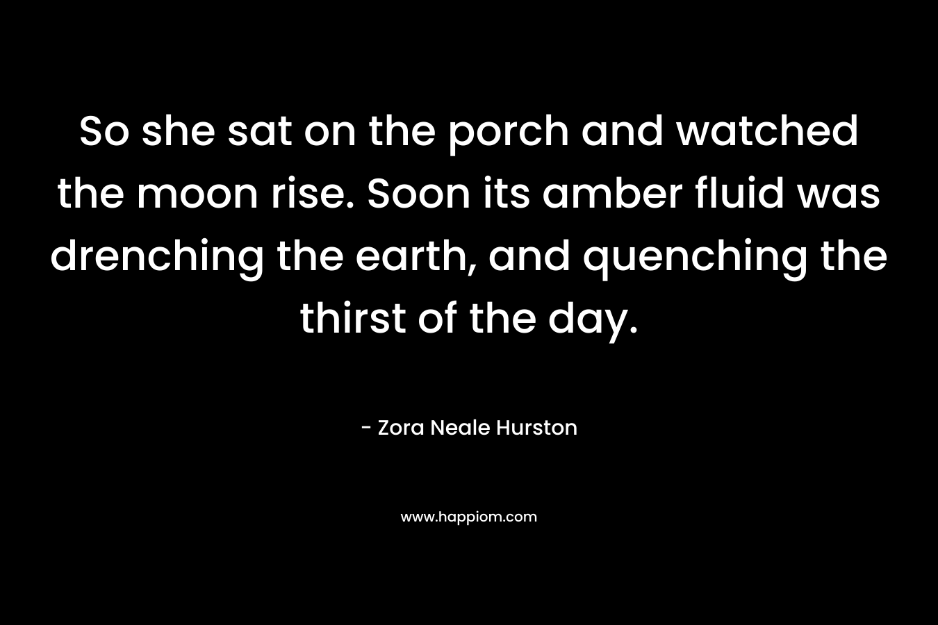 So she sat on the porch and watched the moon rise. Soon its amber fluid was drenching the earth, and quenching the thirst of the day.