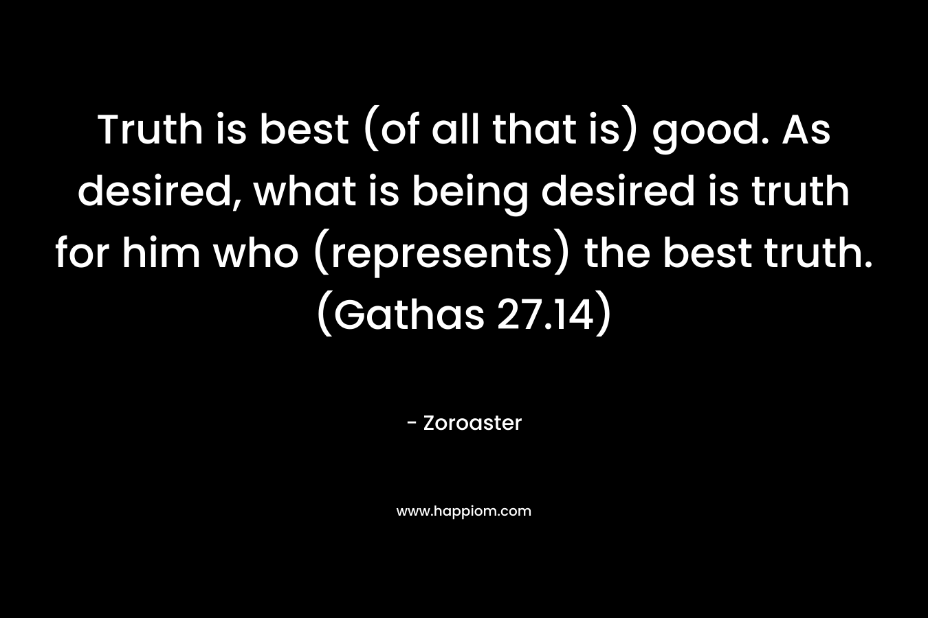 Truth is best (of all that is) good. As desired, what is being desired is truth for him who (represents) the best truth. (Gathas 27.14) – Zoroaster