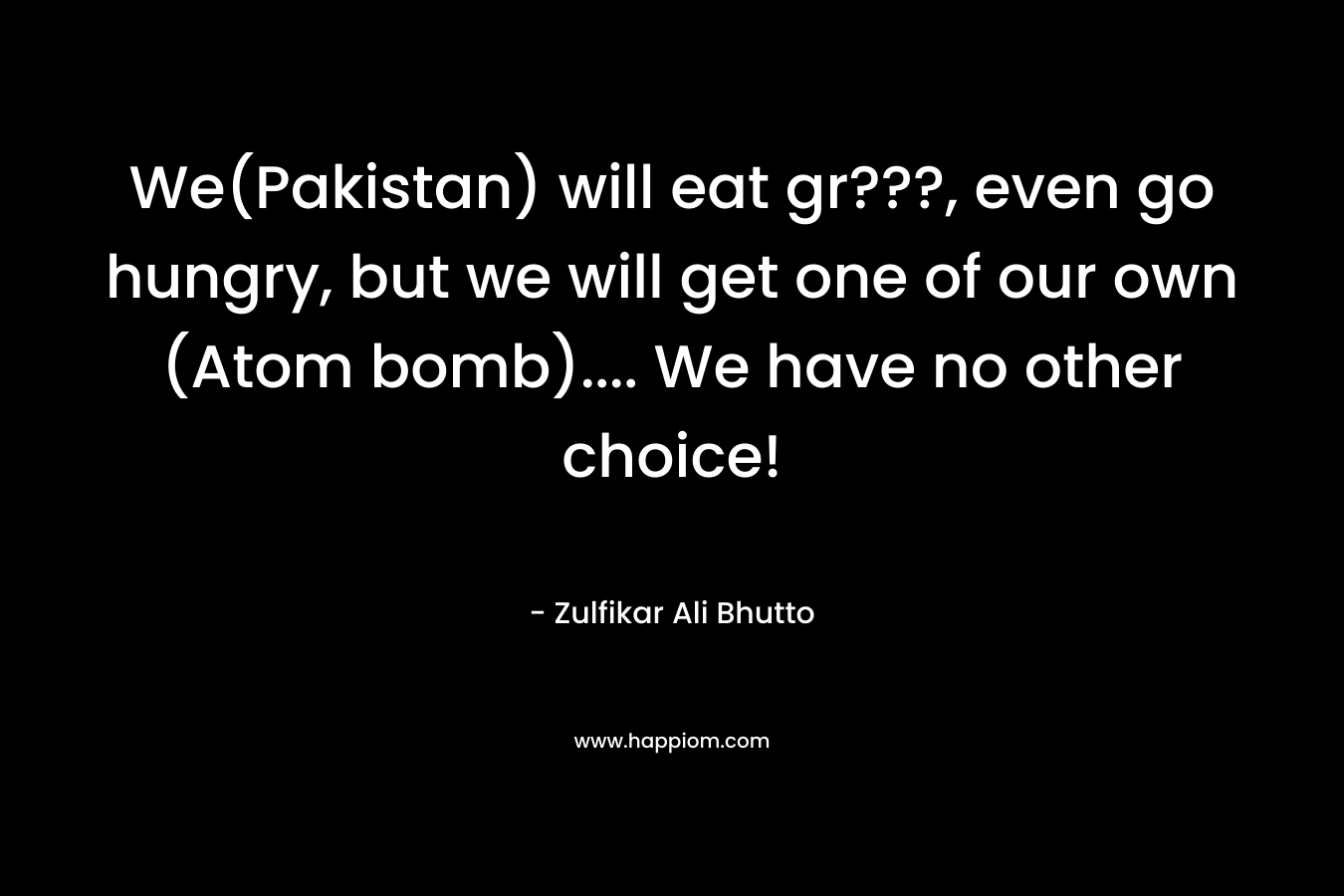 We(Pakistan) will eat gr???, even go hungry, but we will get one of our own (Atom bomb)…. We have no other choice! – Zulfikar Ali Bhutto